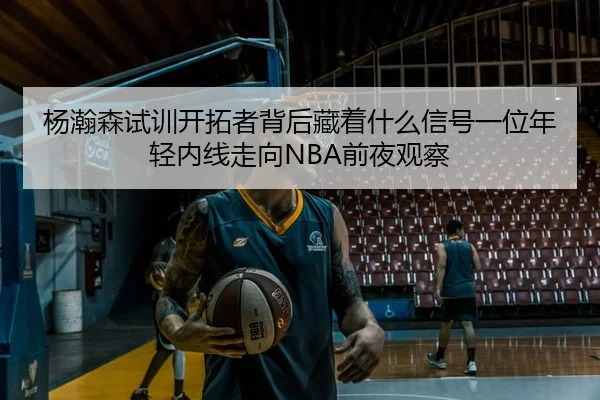 杨瀚森试训开拓者背后藏着什么信号一位年轻内线走向NBA前夜观察